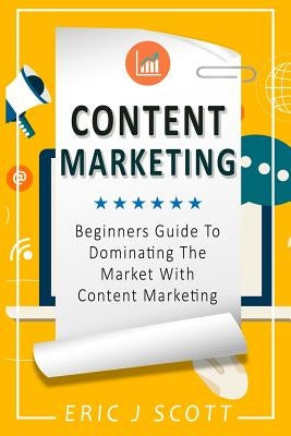 Content Marketing: Beginners Guide To Dominating The Market With Content Marketing by Scott, Eric J.