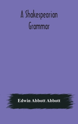 A Shakespearian grammar. An attempt to illustrate some of the differences between Elizabethan and modern English. For the use of schools by Abbott Abbott, Edwin