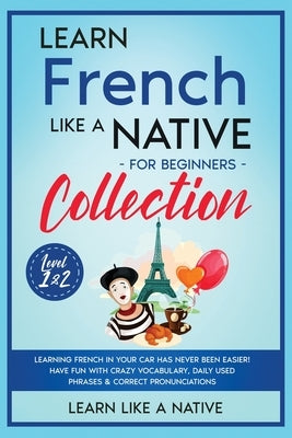 Learn French Like a Native for Beginners Collection - Level 1 & 2: Learning French in Your Car Has Never Been Easier! Have Fun with Crazy Vocabulary, by Learn Like a Native