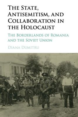 The State, Antisemitism, and Collaboration in the Holocaust: The Borderlands of Romania and the Soviet Union by Dumitru, Diana