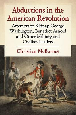 Abductions in the American Revolution: Attempts to Kidnap George Washington, Benedict Arnold and Other Military and Civilian Leaders by McBurney, Christian