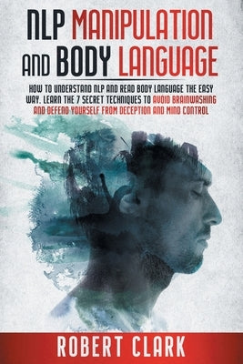 Nlp Manipulation and Body Language: How To Understand NLP And Read Body Language The Easy Way. Learn The 7 Secret Techniques To Avoid Brainwashing And by Clark, Robert