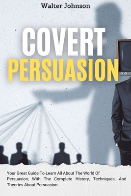 Covert Persuasion: Your Great Guide To Learn All About The World Of Persuasion, With The Complete History, Techniques, And Theories About by Johnson, Walter
