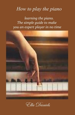 How To Play The Piano: Learning the piano. A simple guide to make you an expert player in no time by Daniels, Ella