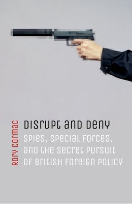 Disrupt and Deny: Spies, Special Forces, and the Secret Pursuit of British Foreign Policy by Cormac, Rory