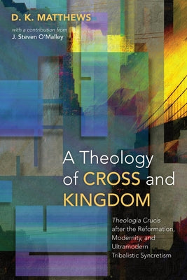 A Theology of Cross and Kingdom: Theologia Crucis after the Reformation, Modernity, and Ultramodern Tribalistic Syncretism by Matthews, D. K.