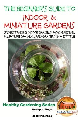 The Beginner's Guide to Indoor and Miniature Gardens: Understanding Indoor Gardens, Moss Gardens, Miniature Gardens and Gardens in a Bottle by Davidson, John