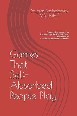 Games That Self Absorbed People Play: Empowering Yourself In Relationships With Narcissistic, Borderline. Histrionic or Antisocial/Sociopathic Partner by Bartholomew MS, Douglas J.