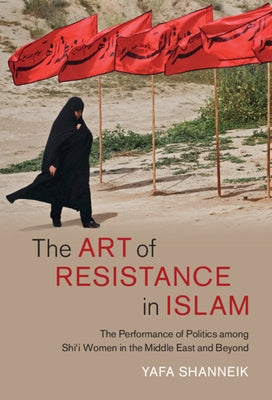 The Art of Resistance in Islam: The Performance of Politics Among Shi'i Women in the Middle East and Beyond by Shanneik, Yafa