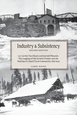 Industry and Subsistency: E. F. Cartier Van Dissel and Sawmill Phoenix; The Logging of Old-Growth Timber and the Making of a Small Farm Communit by Hasse, Larry
