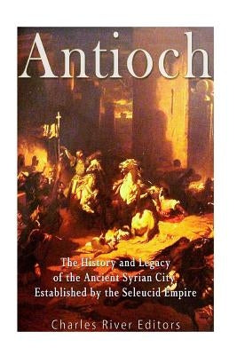 Antioch: The History and Legacy of the Ancient Syrian City Established by the Seleucid Empire by Charles River Editors