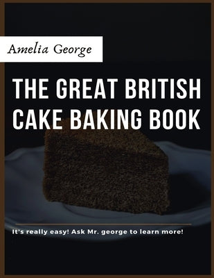 The Great British Cake Baking book: Discover a New World of Decadence from the Celebrated Traditions of British Baking.. by George, Amelia