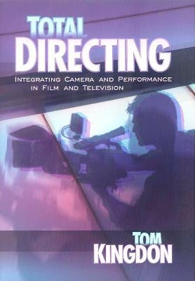 Total Directing: Integrating Camera and Performance in Film and Television by Kingdon, Tom