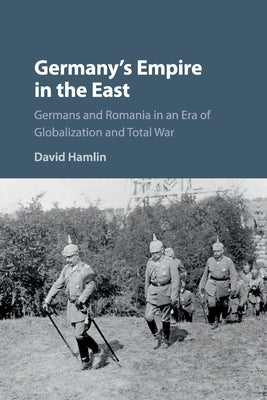Germany's Empire in the East: Germans and Romania in an Era of Globalization and Total War by Hamlin, David