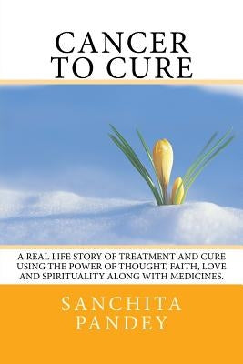 Cancer to Cure: A real life story of treatment and cure using the power of thought, faith, love and spirituality along with medicines. by Pandey, Sanchita
