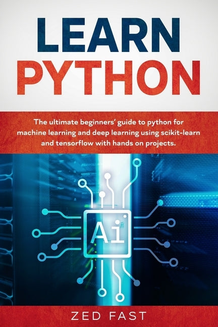 Learn Python: The Ultimate Beginner's Guide to Python for Machine Learning and Deep Learning Using scikit-learn and tensorflow with by Fast, Zed