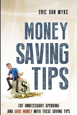 Money Saving Tips: Cut Unnecessary Spending And Save Money With These Saving Tips by Van Wyke, Eric