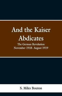 And the Kaiser Abdicates: The German Revolution November 1918- August 1919 by Bouton, S. Miles