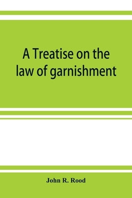 A treatise on the law of garnishment, embracing substantive principles, procedure and practice, and garnishment as a defense. Adapted to general use by R. Rood, John