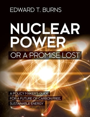 Nuclear Power or a Promise Lost: A Policy Maker's Guide for a Future of Carbon Free, Sustainable Energy by Burns, Edward T.