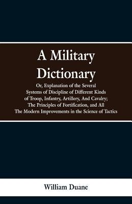 A Military Dictionary, Or, Explanation of the Several Systems of Discipline of Different Kinds of Troop, Infantry, Artillery, And Cavalry; The Princip by Duane, William