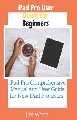 iPad Pro User Guide for Beginners: iPad Pro Comprehensive Manual and User Guide for New iPad Pro Users by Wood, Jim