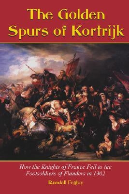 The Golden Spurs of Kortrijk: How the Knights of France Fell to the Foot Soldiers of Flanders in 1302 by Fegley, Randall