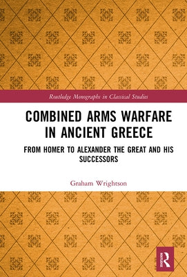 Combined Arms Warfare in Ancient Greece: From Homer to Alexander the Great and His Successors by Wrightson, Graham