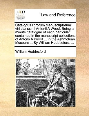 Catalogus Librorum Manuscriptorum Viri Clarissimi Antonii a Wood. Being a Minute Catalogue of Each Particular Contained in the Manuscript Collections by Huddesford, William