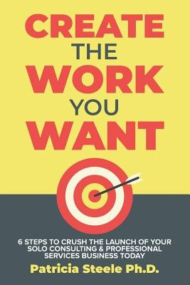 Create the Work You Want: Six Steps to Crush the Launch of Your Solo Consulting & Professional Services Business Today by Steele, Patricia