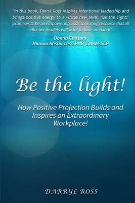 Be the Light: How Positive Projection Builds and Inspires an Extraordinary Workplace! by Ross, Darryl