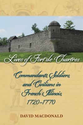 Lives of Fort de Chartres: Commandants, Soldiers, and Civilians in French Illinois, 1720-1770 by MacDonald, David