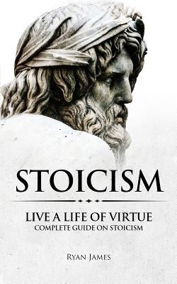 Stoicism: Live a Life of Virtue - Complete Guide on Stoicism by James, Ryan