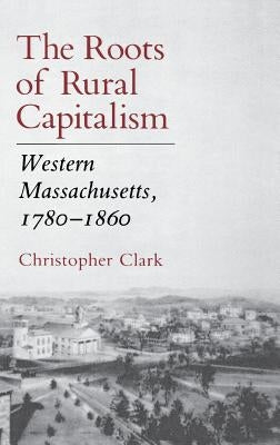 The Roots of Rural Capitalism: Western Massachusetts, 1780 1860 by Clark, Christopher