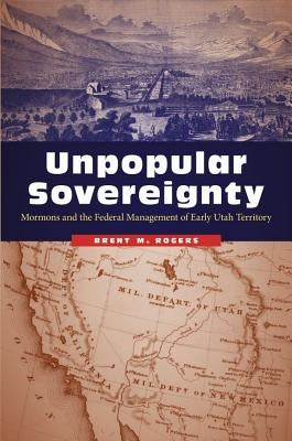 Unpopular Sovereignty: Mormons and the Federal Management of Early Utah Territory by Rogers, Brent M.