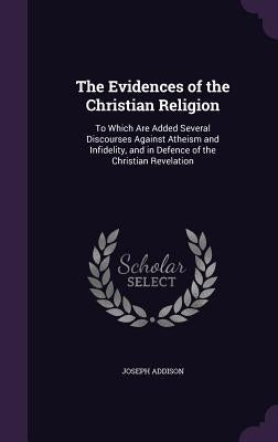 The Evidences of the Christian Religion: To Which Are Added Several Discourses Against Atheism and Infidelity, and in Defence of the Christian Revelat by Addison, Joseph