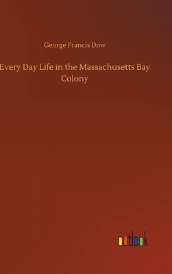 Every Day Life in the Massachusetts Bay Colony by Dow, George Francis