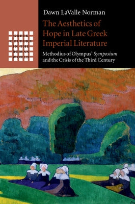 The Aesthetics of Hope in Late Greek Imperial Literature: Methodius of Olympus' Symposium and the Crisis of the Third Century by Lavalle Norman, Dawn
