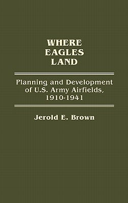 Where Eagles Land: Planning and Development of U.S. Army Airfields, 1910-1941 by Brown, Jerold E.