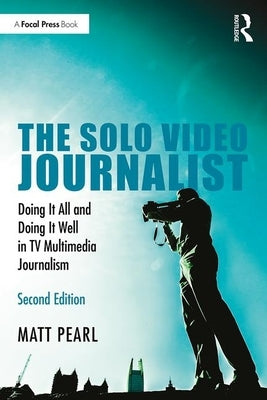 The Solo Video Journalist: Doing It All and Doing It Well in TV Multimedia Journalism by Pearl, Matt