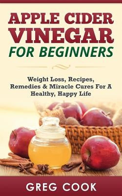 Apple Cider Vinegar for Beginners: Weight Loss, Recipes, Remedies & Miracle Cures for a Healthy, Happy Life by Cook, Greg