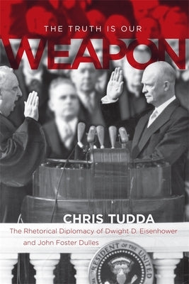 The Truth Is Our Weapon: The Rhetorical Diplomacy of Dwight D. Eisenhower and John Foster Dulles by Tudda, Chris