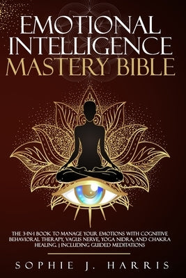 Emotional Intelligence Mastery Bible: The 3-In-1 Book to Manage Your Emotions with Cognitive Behavioral Therapy, Vagus Nerve, Yoga Nidra, and Chakra H by Harris, Sophie J.