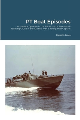 PT Boat Episodes: At General Quarters in the Pacific and a Five-Month Yachting Cruise in the Atlantic with a Young MTB Captain by Jones, Roger M.