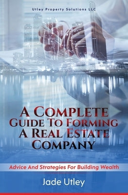 A Complete Guide to Forming a Real Estate Company: Advice and Strategies for Building Wealth by Utley, Jade