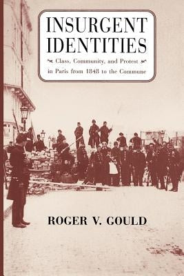Insurgent Identities: Class, Community, and Protest in Paris from 1848 to the Commune by Gould, Roger V.