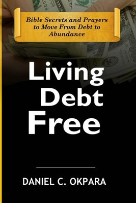 Living Debt Free: Bible Secrets and Prayers to Move From Debt to Abundance by Okpara, Daniel C.