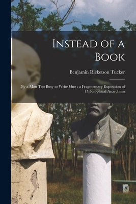 Instead of a Book: by a Man Too Busy to Write One: a Fragmentary Exposition of Philosophical Anarchism by Tucker, Benjamin Ricketson 1854-1939