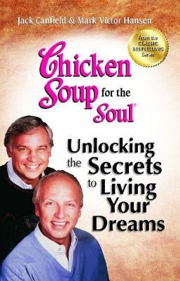 Chicken Soup for the Soul: Unlocking the Secrets to Living Your Dreams: Inspirational Stories, Powerful Principles and Practical Techniques to Help Yo by Canfield, Jack