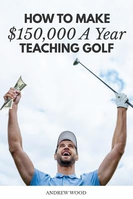 How to Make $150,000 a Year Teaching Golf by Wood, Andrew